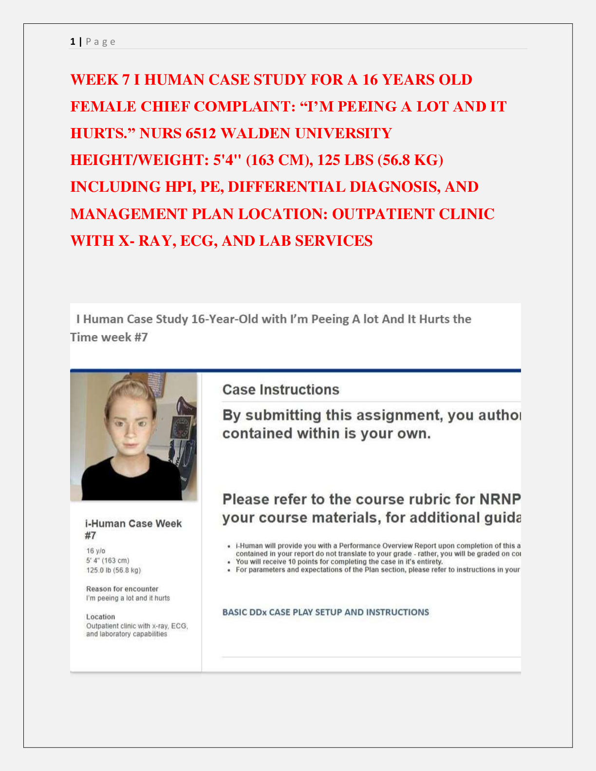 Preview image for WEEK 7 I HUMAN CASE STUDY FOR A 16 YEARS OLD  FEMALE CHIEF COMPLAINT: “I’M PEEING A LOT AND IT  HURTS.” NURS 6512 WALDEN UNIVERSITY  HEIGHT/WEIGHT: 5'4" (163 CM), 125 LBS (56.8 KG)  INCLUDING HPI, PE, DIFFERENTIAL DIAGNOSIS, AND  MANAGEMENT PLAN LOCATION: OUTPATIENT CLINIC  WITH X- RAY, ECG, AND LAB SERVICES