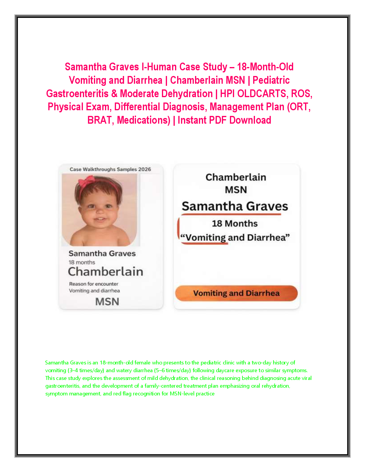 Recommended document preview for Samantha Graves I-Human Case Study – 18-Month-Old Vomiting and Diarrhea | Chamberlain MSN | Pediatric Gastroenteritis & Moderate Dehydration | HPI OLDCARTS, ROS, Physical Exam, Differential Diagnosis, Management Plan (ORT, BRAT, Medications) | Instant PDF Download