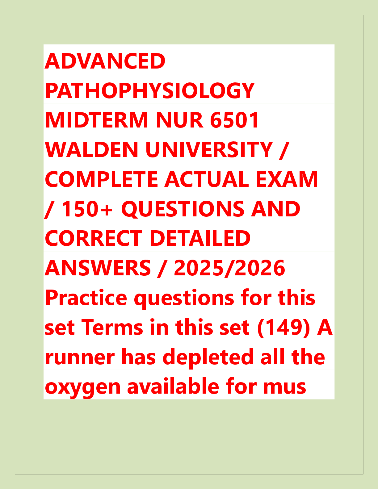 Recommended document preview for ADVANCED  PATHOPHYSIOLOGY  MIDTERM NUR 6501  WALDEN UNIVERSITY /  COMPLETE ACTUAL EXAM  / 150+ QUESTIONS AND  CORRECT DETAILED  ANSWERS / 2025/2026  Practice questions for this  set Terms in this set (149) A  runner has depleted all the  oxygen available for mus