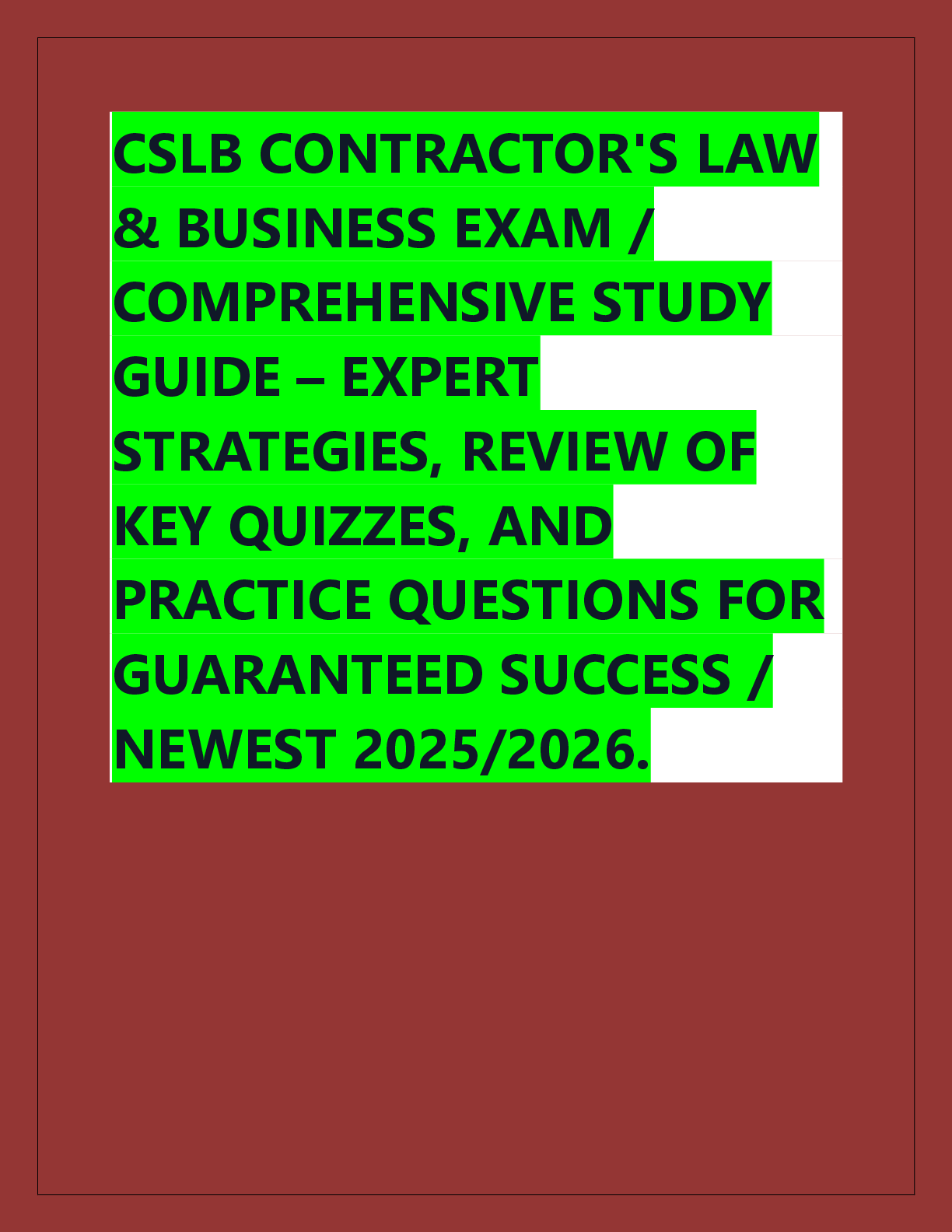 Recommended document preview for CSLB CONTRACTOR'S LAW  & BUSINESS EXAM /  COMPREHENSIVE STUDY  GUIDE – EXPERT  STRATEGIES, REVIEW OF  KEY QUIZZES, AND  PRACTICE QUESTIONS FOR  GUARANTEED SUCCESS /  NEWEST 2025/2026.
