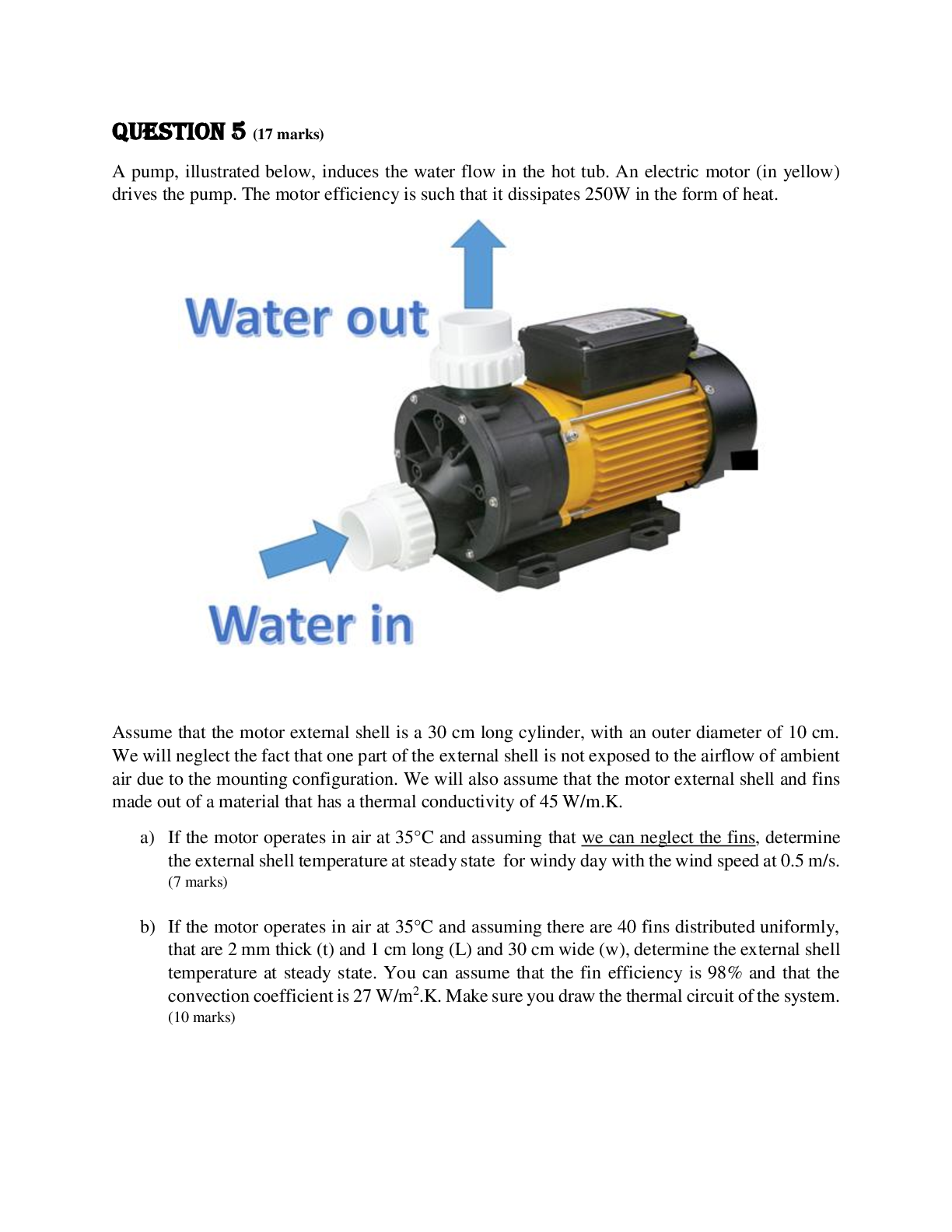 Recommended document preview for MCG 3110: Heat Transfer QUESTION 5 A pump, illustrated below, induces the water flow in the hot tub. An electric motor (in yellow) drives the pump. The motor efficiency is such that it dissipates 250W in the form of heat.