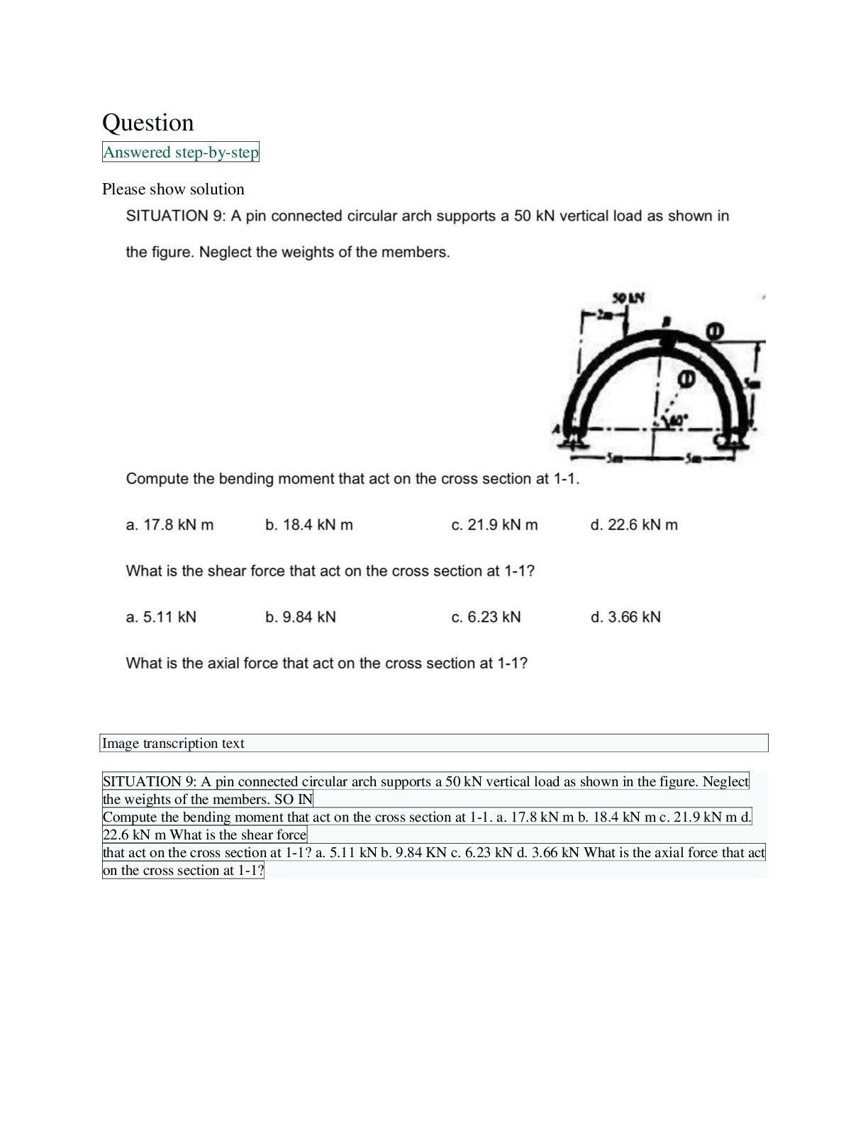 Recommended document preview for A pin connected circular arch supports a 50 kN vertical load as shown in the figure. Neglect the weights of the members. SO IN Compute the bending moment that act on the cross section at 1-1. a. 17.8 kN m b. 18.4 kN m c. 21.9 kN m d. 22.6 kN m What is the shear force that act on the cross section at 1-1? a. 5.11 kN b. 9.84 KN c. 6.23 kN d. 3.66 kN What is the axial force that act on the cross section at 1-1?