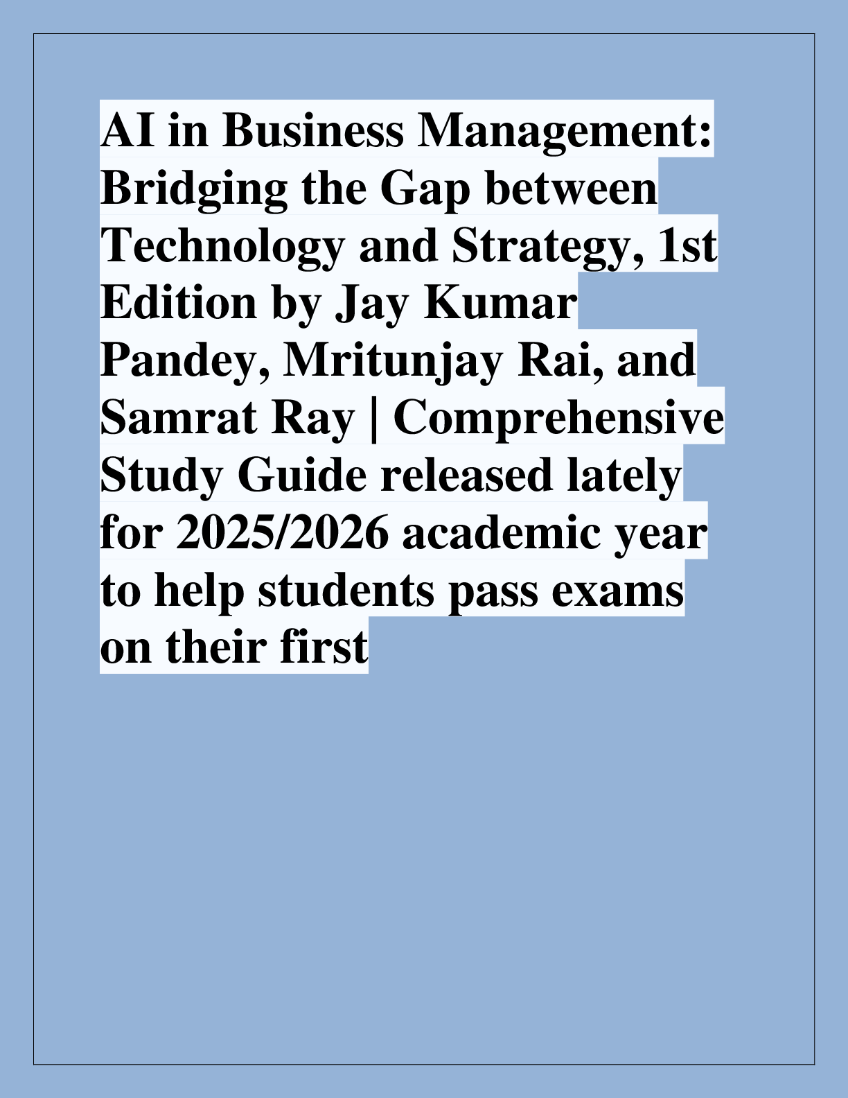 Recommended document preview for AI in Business Management:  Bridging the Gap between  Technology and Strategy, 1st  Edition by Jay Kumar  Pandey, Mritunjay Rai, and  Samrat Ray | Comprehensive  Study Guide released lately  for 2025/2026 academic year  to help students pass exams  on their first