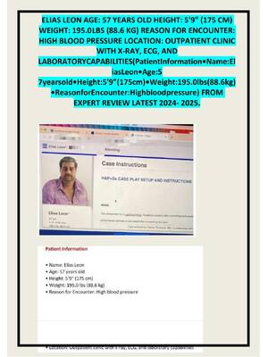 Preview image for ELIAS LEON AGE: 57 YEARS OLD HEIGHT: 5'9" (175 CM)  WEIGHT: 195.0 LBS (88.6 KG) REASON FOR ENCOUNTER:  HIGH BLOOD PRESSURE LOCATION: OUTPATIENT CLINIC  WITH X-RAY, ECG, AND  LABORATORYCAPABILITIES(PatientInformation•Name:El iasLeon•Age:5  7yearsold•Height:5'9"(175cm)•Weight:195.0lbs(88.6kg) •ReasonforEn counter:Highbloodpressure) FROM  EXPERT REVIEW LATEST 2024- 2025.
